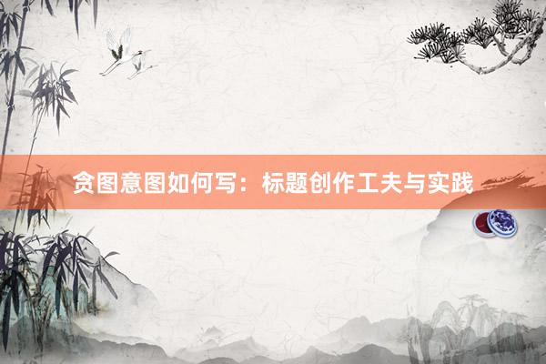 贪图意图如何写：标题创作工夫与实践