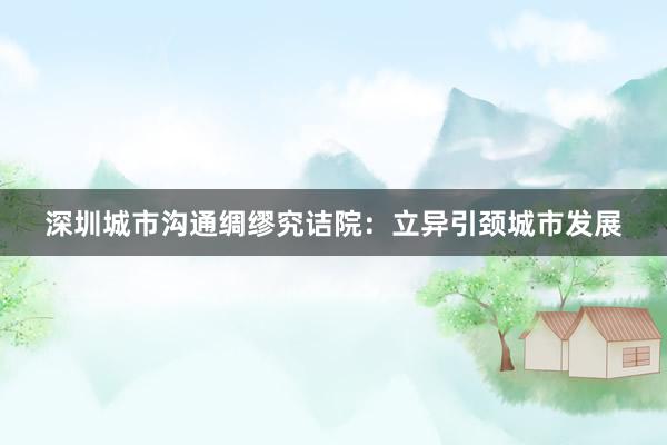 深圳城市沟通绸缪究诘院：立异引颈城市发展